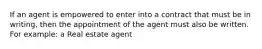 If an agent is empowered to enter into a contract that must be in writing, then the appointment of the agent must also be written. For example: a Real estate agent