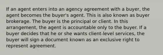 If an agent enters into an agency agreement with a buyer, the agent becomes the buyer's agent. This is also known as buyer brokerage. The buyer is the principal or client. In this arrangement, the agent is accountable only to the buyer. If a buyer decides that he or she wants client-level services, the buyer will sign a document known as an exclusive right to represent agreement.