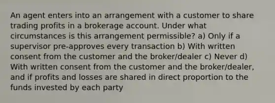 An agent enters into an arrangement with a customer to share trading profits in a brokerage account. Under what circumstances is this arrangement permissible? a) Only if a supervisor pre-approves every transaction b) With written consent from the customer and the broker/dealer c) Never d) With written consent from the customer and the broker/dealer, and if profits and losses are shared in direct proportion to the funds invested by each party