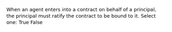 When an agent enters into a contract on behalf of a principal, the principal must ratify the contract to be bound to it. Select one: True False