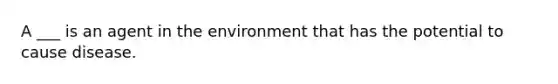 A ___ is an agent in the environment that has the potential to cause disease.