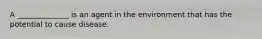 A ______________ is an agent in the environment that has the potential to cause disease.