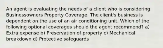 An agent is evaluating the needs of a client who is considering Businessowners Property Coverage. The client's business is dependent on the use of an air conditioning unit. Which of the following optional coverages should the agent recommend? a) Extra expense b) Preservation of property c) Mechanical breakdown d) Protective safeguards