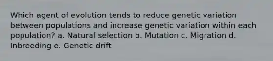 Which agent of evolution tends to reduce genetic variation between populations and increase genetic variation within each population? a. Natural selection b. Mutation c. Migration d. Inbreeding e. Genetic drift