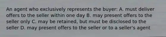 An agent who exclusively represents the buyer: A. must deliver offers to the seller within one day B. may present offers to the seller only C. may be retained, but must be disclosed to the seller D. may present offers to the seller or to a seller's agent