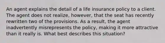 An agent explains the detail of a life insurance policy to a client. The agent does not realize, however, that the seat has recently rewritten two of the provisions. As a result, the agent inadvertently misrepresents the policy, making it more attractive than it really is. What best describes this situation?