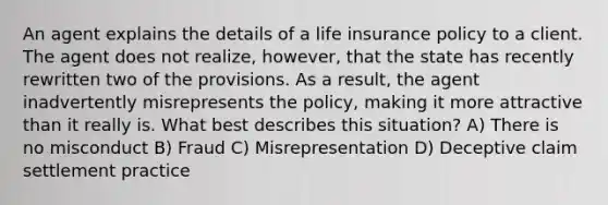 An agent explains the details of a life insurance policy to a client. The agent does not realize, however, that the state has recently rewritten two of the provisions. As a result, the agent inadvertently misrepresents the policy, making it more attractive than it really is. What best describes this situation? A) There is no misconduct B) Fraud C) Misrepresentation D) Deceptive claim settlement practice