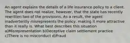 An agent explains the details of a life insurance policy to a client. The agent does not realize, however, that the state has recently rewritten two of the provisions. As a result, the agent inadvertently misrepresents the policy, making it more attractive than it really is. What best describes this situation a)Misrepresentation b)Deceptive claim settlement practice c)There is no misconduct d)Fraud