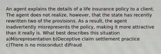 An agent explains the details of a life insurance policy to a client. The agent does not realize, however, that the state has recently rewritten two of the provisions. As a result, the agent inadvertently misrepresents the policy, making it more attractive than it really is. What best describes this situation a)Misrepresentation b)Deceptive claim settlement practice c)There is no misconduct d)Fraud