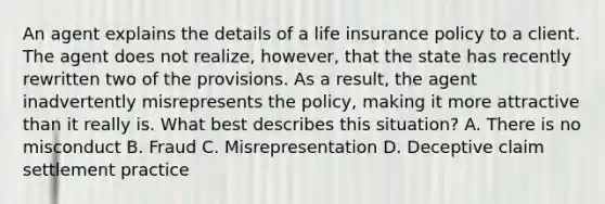 An agent explains the details of a life insurance policy to a client. The agent does not realize, however, that the state has recently rewritten two of the provisions. As a result, the agent inadvertently misrepresents the policy, making it more attractive than it really is. What best describes this situation? A. There is no misconduct B. Fraud C. Misrepresentation D. Deceptive claim settlement practice