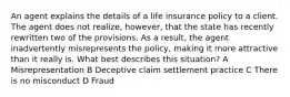 An agent explains the details of a life insurance policy to a client. The agent does not realize, however, that the state has recently rewritten two of the provisions. As a result, the agent inadvertently misrepresents the policy, making it more attractive than it really is. What best describes this situation? A Misrepresentation B Deceptive claim settlement practice C There is no misconduct D Fraud