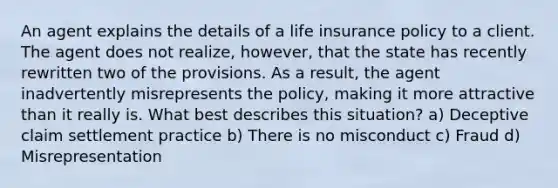 An agent explains the details of a life insurance policy to a client. The agent does not realize, however, that the state has recently rewritten two of the provisions. As a result, the agent inadvertently misrepresents the policy, making it more attractive than it really is. What best describes this situation? a) Deceptive claim settlement practice b) There is no misconduct c) Fraud d) Misrepresentation