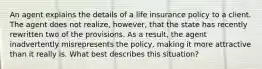 An agent explains the details of a life insurance policy to a client. The agent does not realize, however, that the state has recently rewritten two of the provisions. As a result, the agent inadvertently misrepresents the policy, making it more attractive than it really is. What best describes this situation?