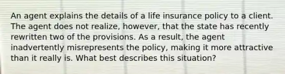 An agent explains the details of a life insurance policy to a client. The agent does not realize, however, that the state has recently rewritten two of the provisions. As a result, the agent inadvertently misrepresents the policy, making it more attractive than it really is. What best describes this situation?