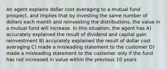 An agent explains dollar cost averaging to a mutual fund prospect, and implies that by investing the same number of dollars each month and reinvesting the distributions, the value in a mutual fund will increase. In this situation, the agent has A) accurately explained the result of dividend and capital gain reinvestment B) accurately explained the result of dollar cost averaging C) made a misleading statement to the customer D) made a misleading statement to the customer only if the fund has not increased in value within the previous 10 years