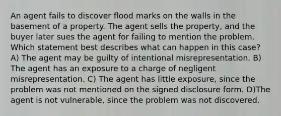 An agent fails to discover flood marks on the walls in the basement of a property. The agent sells the property, and the buyer later sues the agent for failing to mention the problem. Which statement best describes what can happen in this case? A) The agent may be guilty of intentional misrepresentation. B) The agent has an exposure to a charge of negligent misrepresentation. C) The agent has little exposure, since the problem was not mentioned on the signed disclosure form. D)The agent is not vulnerable, since the problem was not discovered.