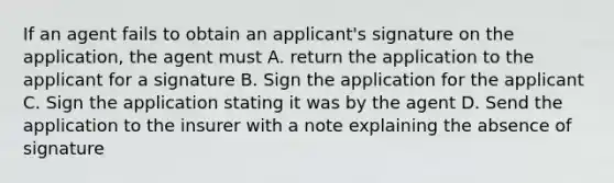 If an agent fails to obtain an applicant's signature on the application, the agent must A. return the application to the applicant for a signature B. Sign the application for the applicant C. Sign the application stating it was by the agent D. Send the application to the insurer with a note explaining the absence of signature