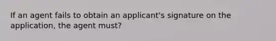 If an agent fails to obtain an applicant's signature on the application, the agent must?