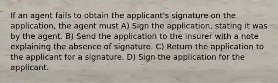 If an agent fails to obtain the applicant's signature on the application, the agent must A) Sign the application, stating it was by the agent. B) Send the application to the insurer with a note explaining the absence of signature. C) Return the application to the applicant for a signature. D) Sign the application for the applicant.