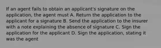 If an agent fails to obtain an applicant's signature on the application, the agent must A. Return the application to the applicant for a signature B. Send the application to the insurer with a note explaining the absence of signature C. Sign the application for the applicant D. Sign the application, stating it was the agent