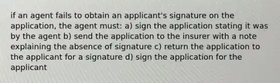 if an agent fails to obtain an applicant's signature on the application, the agent must: a) sign the application stating it was by the agent b) send the application to the insurer with a note explaining the absence of signature c) return the application to the applicant for a signature d) sign the application for the applicant