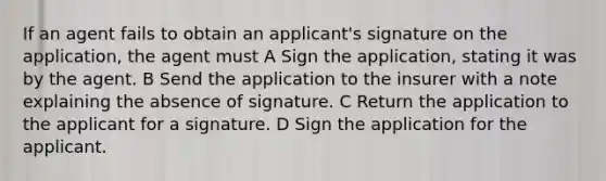 If an agent fails to obtain an applicant's signature on the application, the agent must A Sign the application, stating it was by the agent. B Send the application to the insurer with a note explaining the absence of signature. C Return the application to the applicant for a signature. D Sign the application for the applicant.