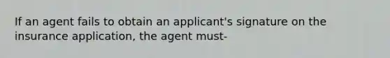 If an agent fails to obtain an applicant's signature on the insurance application, the agent must-