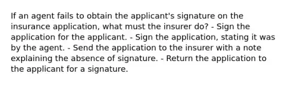 If an agent fails to obtain the applicant's signature on the insurance application, what must the insurer do? - Sign the application for the applicant. - Sign the application, stating it was by the agent. - Send the application to the insurer with a note explaining the absence of signature. - Return the application to the applicant for a signature.