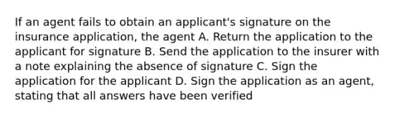 If an agent fails to obtain an applicant's signature on the insurance application, the agent A. Return the application to the applicant for signature B. Send the application to the insurer with a note explaining the absence of signature C. Sign the application for the applicant D. Sign the application as an agent, stating that all answers have been verified