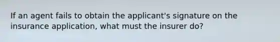 If an agent fails to obtain the applicant's signature on the insurance application, what must the insurer do?