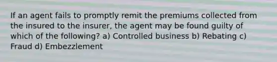 If an agent fails to promptly remit the premiums collected from the insured to the insurer, the agent may be found guilty of which of the following? a) Controlled business b) Rebating c) Fraud d) Embezzlement