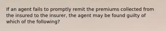 If an agent fails to promptly remit the premiums collected from the insured to the insurer, the agent may be found guilty of which of the following?