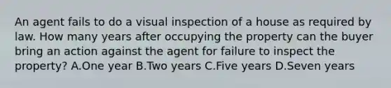 An agent fails to do a visual inspection of a house as required by law. How many years after occupying the property can the buyer bring an action against the agent for failure to inspect the property? A.One year B.Two years C.Five years D.Seven years