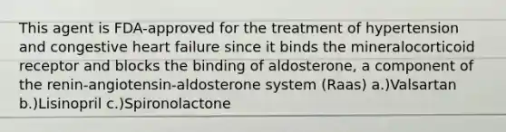 This agent is FDA-approved for the treatment of hypertension and congestive heart failure since it binds the mineralocorticoid receptor and blocks the binding of aldosterone, a component of the renin-angiotensin-aldosterone system (Raas) a.)Valsartan b.)Lisinopril c.)Spironolactone