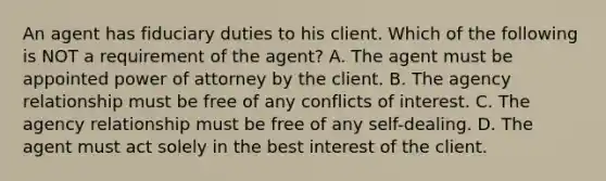 An agent has fiduciary duties to his client. Which of the following is NOT a requirement of the agent? A. The agent must be appointed power of attorney by the client. B. The agency relationship must be free of any conflicts of interest. C. The agency relationship must be free of any self-dealing. D. The agent must act solely in the best interest of the client.