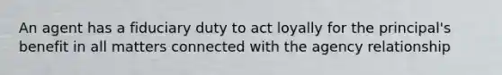 An agent has a fiduciary duty to act loyally for the principal's benefit in all matters connected with the agency relationship