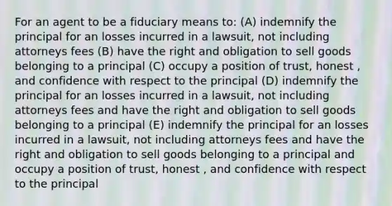 For an agent to be a fiduciary means to: (A) indemnify the principal for an losses incurred in a lawsuit, not including attorneys fees (B) have the right and obligation to sell goods belonging to a principal (C) occupy a position of trust, honest , and confidence with respect to the principal (D) indemnify the principal for an losses incurred in a lawsuit, not including attorneys fees and have the right and obligation to sell goods belonging to a principal (E) indemnify the principal for an losses incurred in a lawsuit, not including attorneys fees and have the right and obligation to sell goods belonging to a principal and occupy a position of trust, honest , and confidence with respect to the principal