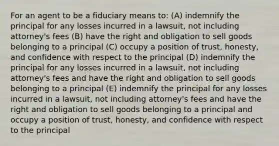 For an agent to be a fiduciary means to: (A) indemnify the principal for any losses incurred in a lawsuit, not including attorney's fees (B) have the right and obligation to sell goods belonging to a principal (C) occupy a position of trust, honesty, and confidence with respect to the principal (D) indemnify the principal for any losses incurred in a lawsuit, not including attorney's fees and have the right and obligation to sell goods belonging to a principal (E) indemnify the principal for any losses incurred in a lawsuit, not including attorney's fees and have the right and obligation to sell goods belonging to a principal and occupy a position of trust, honesty, and confidence with respect to the principal