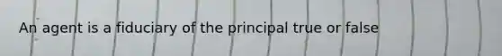 An agent is a fiduciary of the principal true or false