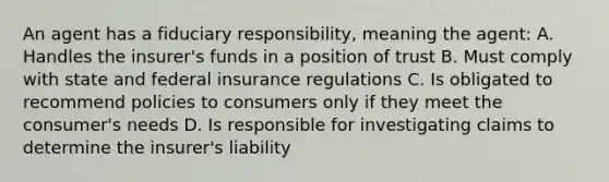 An agent has a fiduciary responsibility, meaning the agent: A. Handles the insurer's funds in a position of trust B. Must comply with state and federal insurance regulations C. Is obligated to recommend policies to consumers only if they meet the consumer's needs D. Is responsible for investigating claims to determine the insurer's liability