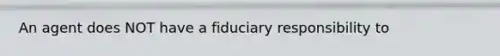 An agent does NOT have a fiduciary responsibility to