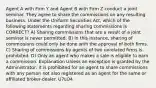 Agent A with Firm Y and Agent B with Firm Z conduct a joint seminar. They agree to share the commissions on any resulting business. Under the Uniform Securities Act, which of the following statements regarding sharing commissions is CORRECT? A) Sharing commissions that are a result of a joint seminar is never permitted. B) In this instance, sharing of commissions could only be done with the approval of both firms. C) Sharing of commissions by agents of two unrelated firms is prohibited. D) Only an agent who makes a sale is eligible to earn a commission. Explanation Unless an exception is granted by the Administrator, it is prohibited for an agent to share commissions with any person not also registered as an agent for the same or affiliated broker-dealer. U7LO4