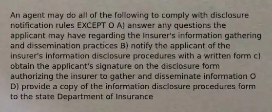 An agent may do all of the following to comply with disclosure notification rules EXCEPT O A) answer any questions the applicant may have regarding the Insurer's information gathering and dissemination practices B) notify the applicant of the insurer's information disclosure procedures with a written form c) obtain the applicant's signature on the disclosure form authorizing the insurer to gather and disseminate information O D) provide a copy of the information disclosure procedures form to the state Department of Insurance