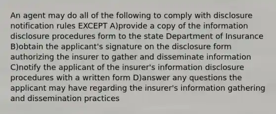 An agent may do all of the following to comply with disclosure notification rules EXCEPT A)provide a copy of the information disclosure procedures form to the state Department of Insurance B)obtain the applicant's signature on the disclosure form authorizing the insurer to gather and disseminate information C)notify the applicant of the insurer's information disclosure procedures with a written form D)answer any questions the applicant may have regarding the insurer's information gathering and dissemination practices