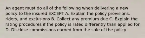 An agent must do all of the following when delivering a new policy to the insured EXCEPT A. Explain the policy provisions, riders, and exclusions B. Collect any premium due C. Explain the rating procedures if the policy is rated differently than applied for D. Disclose commissions earned from the sale of the policy