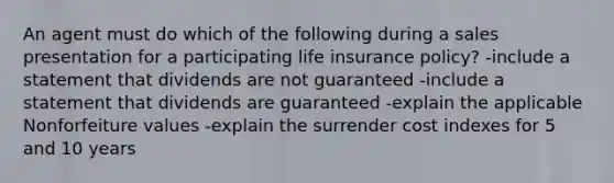 An agent must do which of the following during a sales presentation for a participating life insurance policy? -include a statement that dividends are not guaranteed -include a statement that dividends are guaranteed -explain the applicable Nonforfeiture values -explain the surrender cost indexes for 5 and 10 years