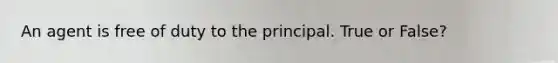 An agent is free of duty to the principal. True or False?