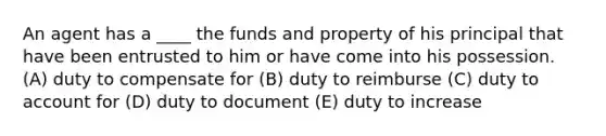 An agent has a ____ the funds and property of his principal that have been entrusted to him or have come into his possession. (A) duty to compensate for (B) duty to reimburse (C) duty to account for (D) duty to document (E) duty to increase