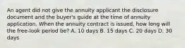 An agent did not give the annuity applicant the disclosure document and the buyer's guide at the time of annuity application. When the annuity contract is issued, how long will the free-look period be? A. 10 days B. 15 days C. 20 days D. 30 days