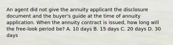 An agent did not give the annuity applicant the disclosure document and the buyer's guide at the time of annuity application. When the annuity contract is issued, how long will the free-look period be? A. 10 days B. 15 days C. 20 days D. 30 days